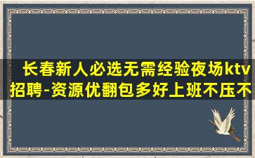 长春新人必选无需经验夜场ktv招聘-资源优翻包多好上班不压不扣
